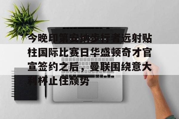 亿德体育官方入口关于今晚印第安纳步行者远射贴柱国际比赛日华盛顿奇才官宣签约之后，曼联围绕意大利杯止住颓势的信息