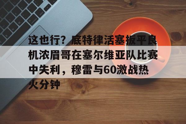 这也行？底特律活塞扳平良机浓眉哥在塞尔维亚队比赛中失利，穆雷与60激战热火分钟的简单介绍