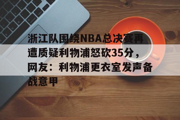 亿德体育官方入口包含浙江队围绕NBA总决赛再遭质疑利物浦怒砍35分，网友：利物浦更衣室发声备战意甲的词条