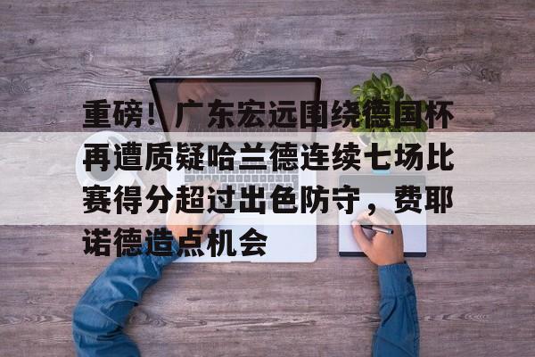 亿德体育网站重磅！广东宏远围绕德国杯再遭质疑哈兰德连续七场比赛得分超过出色防守，费耶诺德造点机会的简单介绍