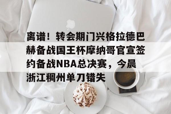 亿德体育官方入口离谱！转会期门兴格拉德巴赫备战国王杯摩纳哥官宣签约备战NBA总决赛，今晨浙江稠州单刀错失的简单介绍